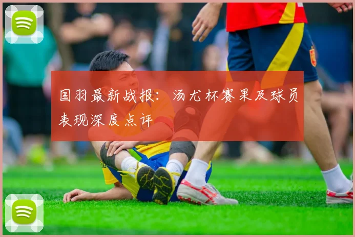 国羽最新战报：汤尤杯赛果及球员表现深度点评